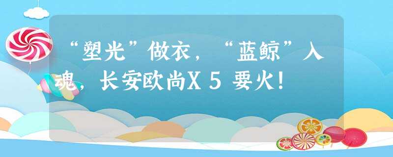 “塑光”做衣,“蓝鲸”入魂,长安欧尚X5要火! “塑光”做衣,“蓝鲸”入魂,长安欧尚X5要火!