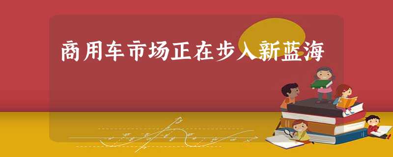 商用车市场正在步入新蓝海 商用车市场正在步入新蓝海