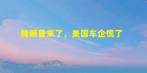 特朗普来了,美国车企慌了 特朗普来了,美国车企慌了