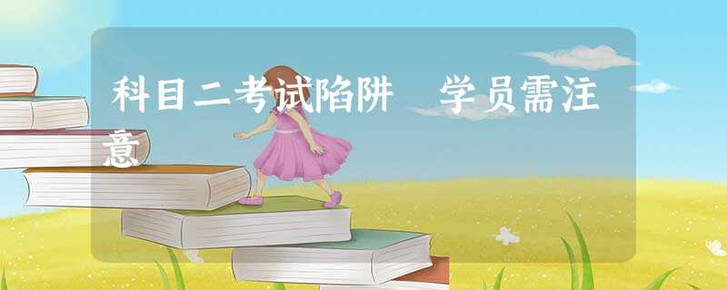 科目二考试陷阱 学员需注意 科目二考试陷阱 学员需注意