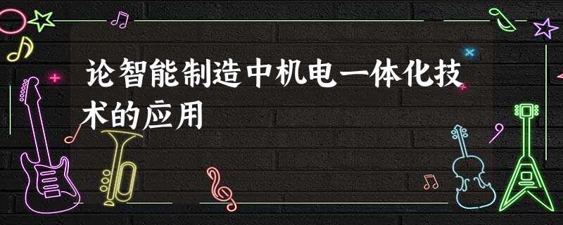论智能制造中机电一体化技术的应用 论智能制造中机电一体化技术的应用