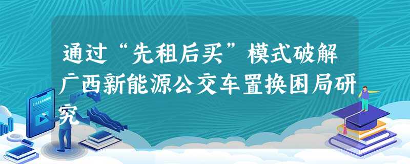 通过“先租后买”模式破解广西新能源公交车置换困局研究 通过“先租后买”模式破解广西新能源公交车置换困局研究