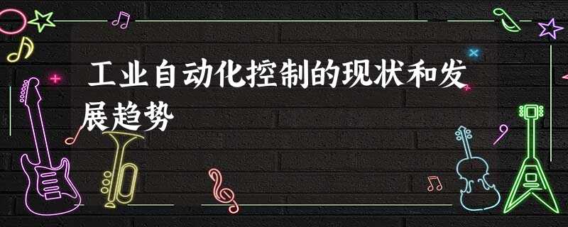 工业自动化控制的现状和发展趋势 工业自动化控制的现状和发展趋势
