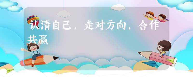认清自己,走对方向,合作共赢 认清自己,走对方向,合作共赢