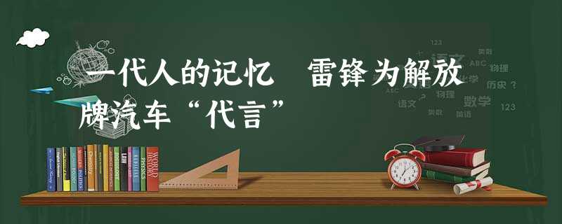 一代人的记忆 雷锋为解放牌汽车“代言” 一代人的记忆 雷锋为解放牌汽车“代言”