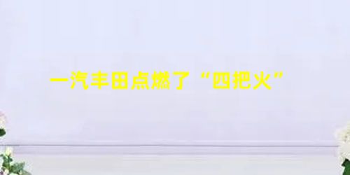 一汽丰田点燃了“四把火” 一汽丰田点燃了“四把火”