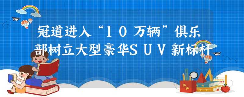 冠道进入“10万辆”俱乐部树立大型豪华SUV新标杆 冠道进入“10万辆”俱乐部树立大型豪华SUV新标杆