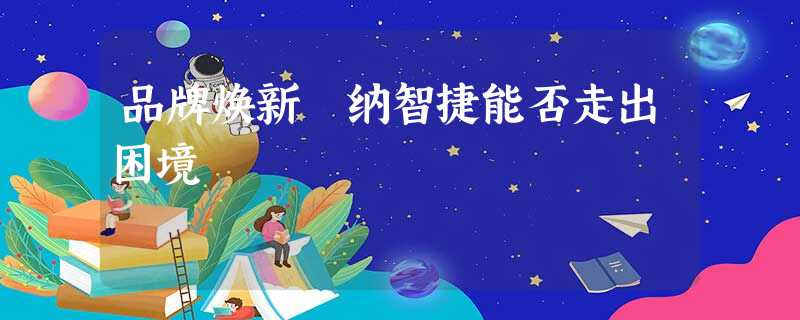 品牌焕新 纳智捷能否走出困境 品牌焕新 纳智捷能否走出困境