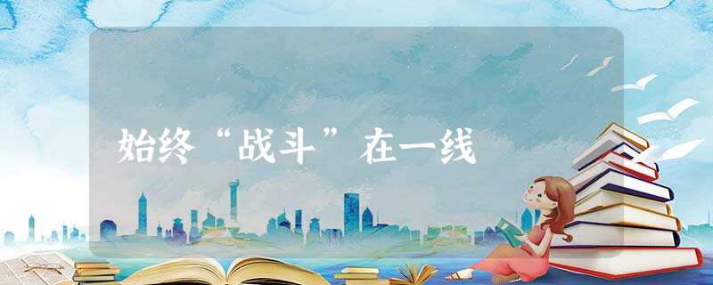 始终“战斗”在一线 始终“战斗”在一线