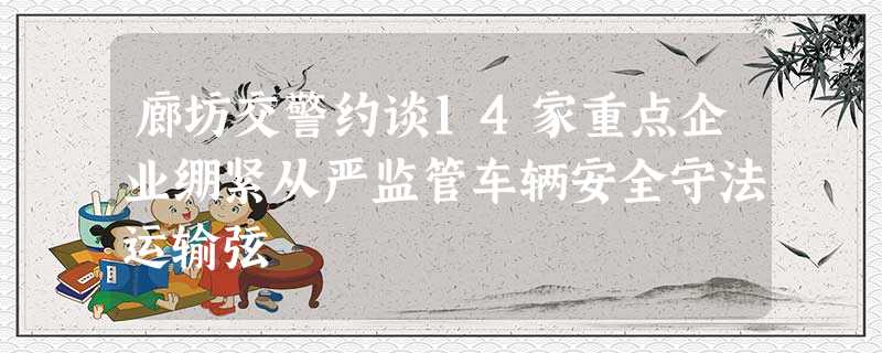 廊坊交警约谈14家重点企业绷紧从严监管车辆安全守法运输弦 廊坊交警约谈14家重点企业绷紧从严监管车辆安全守法运输弦