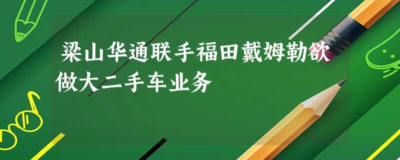 梁山华通联手福田戴姆勒欲做大二手车业务 梁山华通联手福田戴姆勒欲做大二手车业务