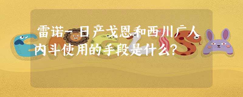 雷诺-日产戈恩和西川广人内斗使用的手段是什么? 雷诺-日产戈恩和西川广人内斗使用的手段是什么?