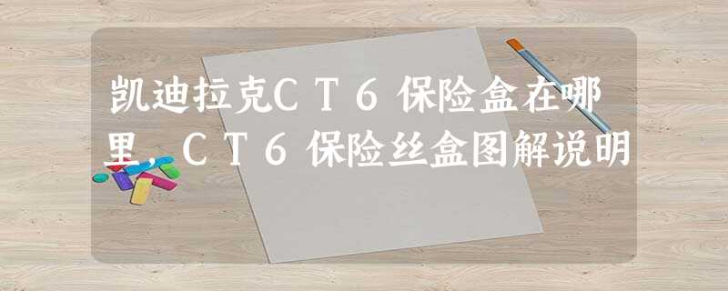 凯迪拉克CT6保险盒在哪里,CT6保险丝盒图解说明 凯迪拉克CT6保险盒在哪里,CT6保险丝盒图解说明