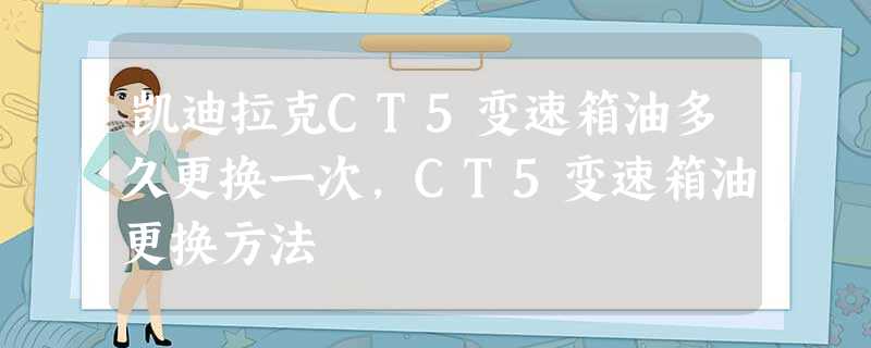 凯迪拉克CT5变速箱油多久更换一次,CT5变速箱油更换方法 凯迪拉克CT5变速箱油多久更换一次,CT5变速箱油更换方法