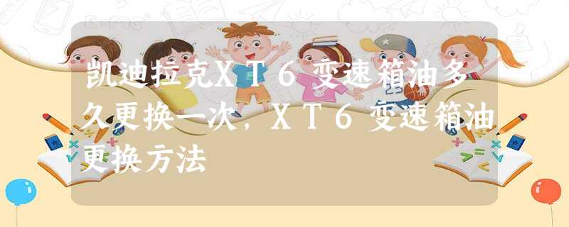 凯迪拉克XT6变速箱油多久更换一次,XT6变速箱油更换方法 凯迪拉克XT6变速箱油多久更换一次,XT6变速箱油更换方法