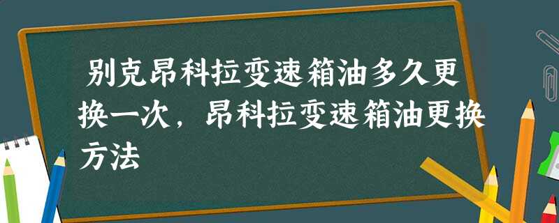 别克昂科拉变速箱油多久更换一次,昂科拉变速箱油更换方法 别克昂科拉变速箱油多久更换一次,昂科拉变速箱油更换方法