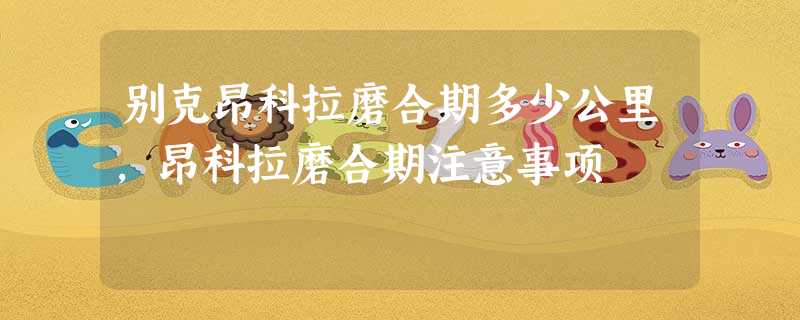 别克昂科拉磨合期多少公里,昂科拉磨合期注意事项 别克昂科拉磨合期多少公里,昂科拉磨合期注意事项