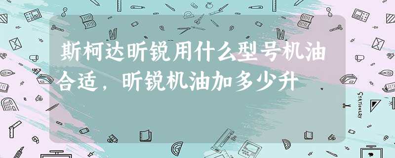 斯柯达昕锐用什么型号机油合适,昕锐机油加多少升 斯柯达昕锐用什么型号机油合适,昕锐机油加多少升