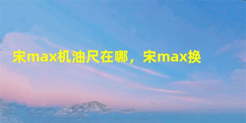 宋max机油尺在哪,宋max换什么型号机油好 宋max机油尺在哪,宋max换什么型号机油好