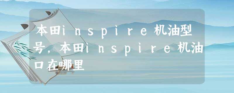 本田inspire机油型号,本田inspire机油口在哪里 本田inspire机油型号,本田inspire机油口在哪里