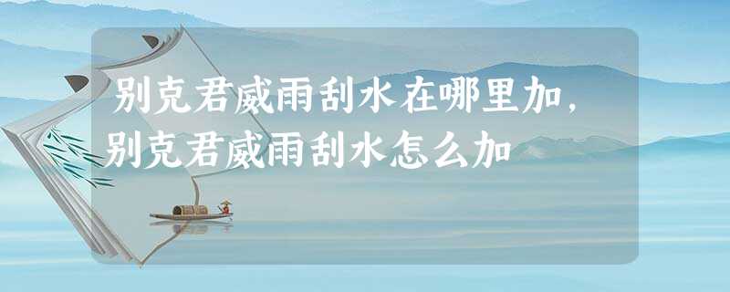 别克君威雨刮水在哪里加,别克君威雨刮水怎么加 别克君威雨刮水在哪里加,别克君威雨刮水怎么加