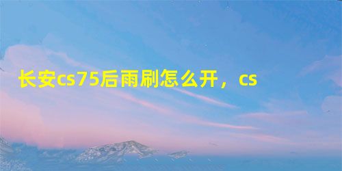 长安cs75后雨刷怎么开,cs75后雨刷喷水怎么开 长安cs75后雨刷怎么开,cs75后雨刷喷水怎么开