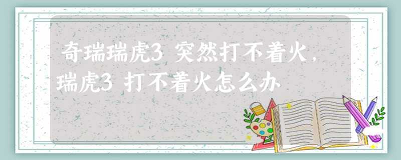 奇瑞瑞虎3突然打不着火,瑞虎3打不着火怎么办 奇瑞瑞虎3突然打不着火,瑞虎3打不着火怎么办