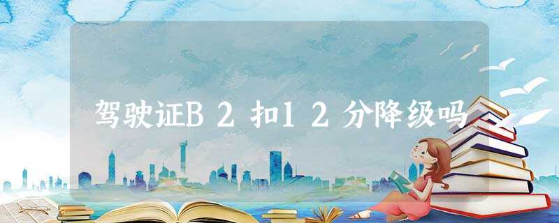 驾驶证B2扣12分降级吗 驾驶证B2扣12分降级吗