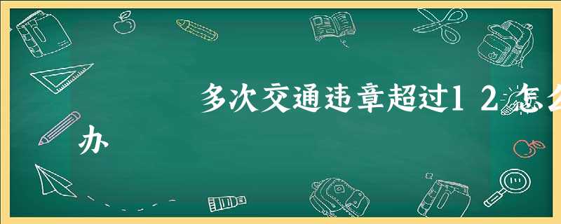 多次交通违章超过12怎么办 多次交通违章超过12怎么办