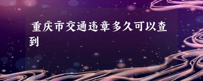 重庆市交通违章多久可以查到 重庆市交通违章多久可以查到