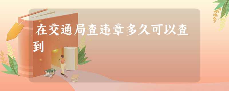 在交通局查违章多久可以查到 在交通局查违章多久可以查到