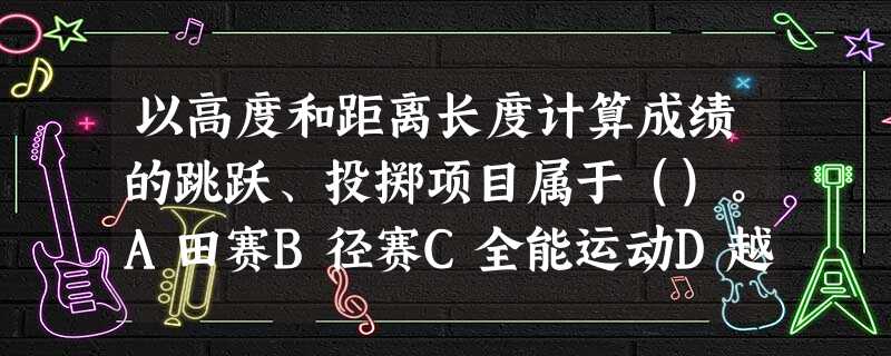 以高度和距离长度计算成绩的跳跃、投掷项目属于()。A田赛B径赛C全能运动D越野赛 以高度和距离长度计算成绩的跳跃、投掷项目属于()。A田赛B径赛C全能运动D越野赛