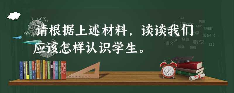 请根据上述材料,谈谈我们应该怎样认识学生。 请根据上述材料,谈谈我们应该怎样认识学生。