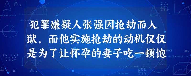 犯罪嫌疑人张强因抢劫而入狱,而他实施抢劫的动机仅仅是为了让怀孕的妻子吃一顿饱饭。张强的妻子自怀孕以后就被饭店解雇了,之后家庭的经济收入全靠张 犯罪嫌疑人张强因抢劫而入狱,而他实施抢劫的动机仅仅是为了让怀孕的妻子吃一顿饱饭。张强的妻子自怀孕以后就被饭店解雇了,之后家庭的经济收入全靠张