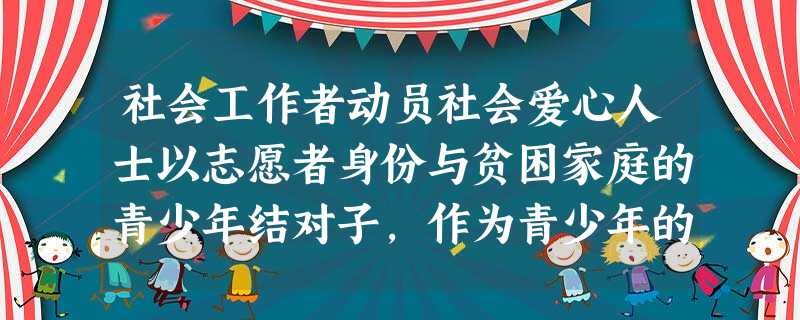 社会工作者动员社会爱心人士以志愿者身份与贫困家庭的青少年结对子,作为青少年的“成长向导”,分享创业经验,提供实习机会。社会工作者上述工作最主 社会工作者动员社会爱心人士以志愿者身份与贫困家庭的青少年结对子,作为青少年的“成长向导”,分享创业经验,提供实习机会。社会工作者上述工作最主