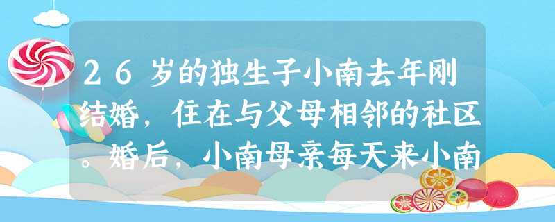 26岁的独生子小南去年刚结婚,住在与父母相邻的社区。婚后,小南母亲每天来小南的住处替他们做饭、打扫卫生,周六、周日也不例外,还会对着小南夫妇 26岁的独生子小南去年刚结婚,住在与父母相邻的社区。婚后,小南母亲每天来小南的住处替他们做饭、打扫卫生,周六、周日也不例外,还会对着小南夫妇