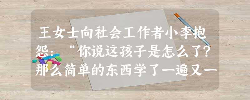 王女士向社会工作者小李抱怨:“你说这孩子是怎么了?那么简单的东西学了一遍又一遍,总是记不住,可只要说起玩,他就来劲。”小李运用再标签提问技巧 王女士向社会工作者小李抱怨:“你说这孩子是怎么了?那么简单的东西学了一遍又一遍,总是记不住,可只要说起玩,他就来劲。”小李运用再标签提问技巧