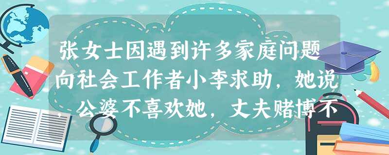 张女士因遇到许多家庭问题向社会工作者小李求助,她说,公婆不喜欢她,丈夫赌博不管孩子,上初中的儿子既叛逆成绩又差,家庭收入不高,住房紧张,她简 张女士因遇到许多家庭问题向社会工作者小李求助,她说,公婆不喜欢她,丈夫赌博不管孩子,上初中的儿子既叛逆成绩又差,家庭收入不高,住房紧张,她简