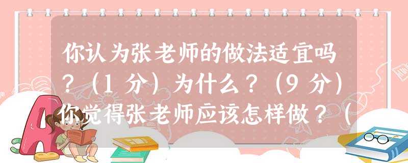 你认为张老师的做法适宜吗?(1分)为什么?(9分)你觉得张老师应该怎样做?(10分) 你认为张老师的做法适宜吗?(1分)为什么?(9分)你觉得张老师应该怎样做?(10分)