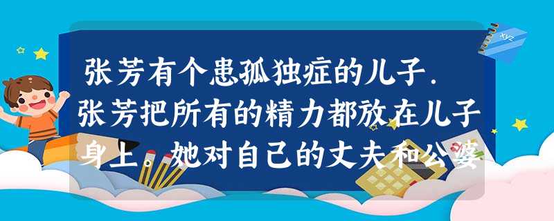 张芳有个患孤独症的儿子.张芳把所有的精力都放在儿子身上。她对自己的丈夫和公婆很有意见,觉得自己付出太多,而丈夫一家人对孩子照顾不周。家人之间 张芳有个患孤独症的儿子.张芳把所有的精力都放在儿子身上。她对自己的丈夫和公婆很有意见,觉得自己付出太多,而丈夫一家人对孩子照顾不周。家人之间