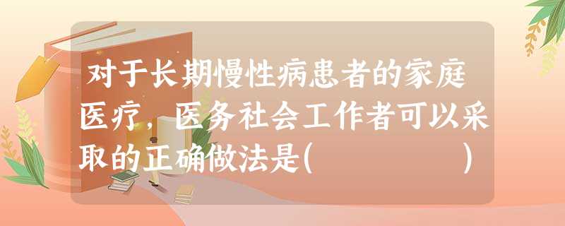 对于长期慢性病患者的家庭医疗,医务社会工作者可以采取的正确做法是( )。A制订出院计划B拟订服务的具体计划C拓展有效的转介程序D给予家 对于长期慢性病患者的家庭医疗,医务社会工作者可以采取的正确做法是( )。A制订出院计划B拟订服务的具体计划C拓展有效的转介程序D给予家