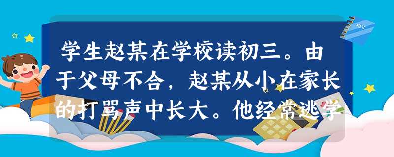 学生赵某在学校读初三。由于父母不合,赵某从小在家长的打骂声中长大。他经常逃学,和一些社会青年在一起抽烟喝酒,或是溜到网吧通宵打游戏。你认为对 学生赵某在学校读初三。由于父母不合,赵某从小在家长的打骂声中长大。他经常逃学,和一些社会青年在一起抽烟喝酒,或是溜到网吧通宵打游戏。你认为对