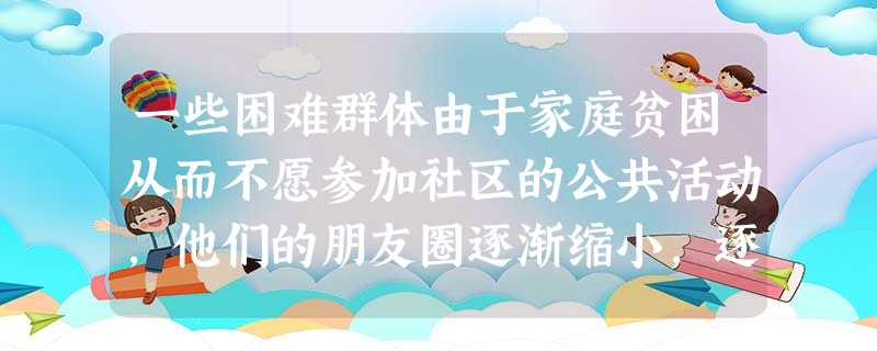 一些困难群体由于家庭贫困从而不愿参加社区的公共活动,他们的朋友圈逐渐缩小,逐渐脱离正常生活。社会工作者为了改变这一现状,为其开展丰富多彩的活 一些困难群体由于家庭贫困从而不愿参加社区的公共活动,他们的朋友圈逐渐缩小,逐渐脱离正常生活。社会工作者为了改变这一现状,为其开展丰富多彩的活