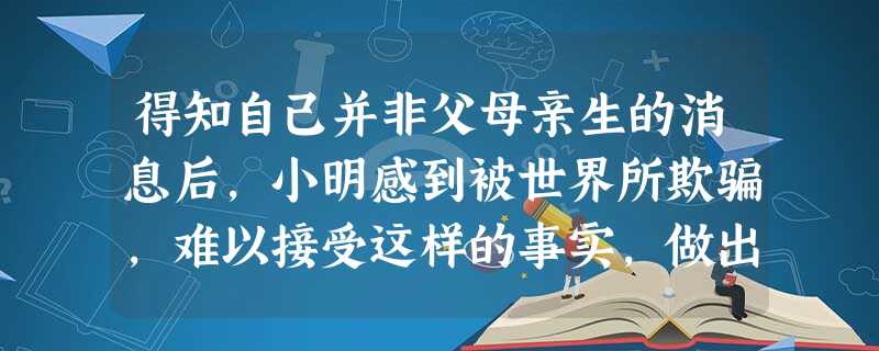 得知自己并非父母亲生的消息后,小明感到被世界所欺骗,难以接受这样的事实,做出了自杀举动。社会工作者小张经过评估后,对小明说:“虽然你现在还难 得知自己并非父母亲生的消息后,小明感到被世界所欺骗,难以接受这样的事实,做出了自杀举动。社会工作者小张经过评估后,对小明说:“虽然你现在还难