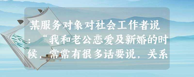 某服务对象对社会工作者说:“我和老公恋爱及新婚的时候,常常有很多话要说,关系很好。可现在我挺失望的,我们俩经常没什么话说,感觉关系越来越冷淡 某服务对象对社会工作者说:“我和老公恋爱及新婚的时候,常常有很多话要说,关系很好。可现在我挺失望的,我们俩经常没什么话说,感觉关系越来越冷淡