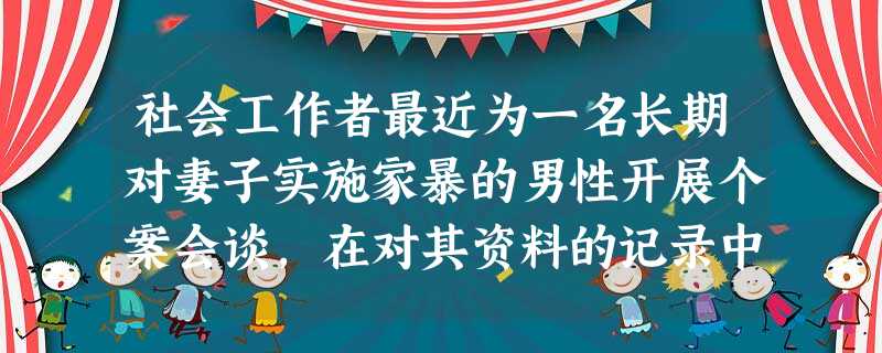 社会工作者最近为一名长期对妻子实施家暴的男性开展个案会谈,在对其资料的记录中,社会工作者先这样写道:这位男性身材魁梧,其妻子娇弱可怜;这位男 社会工作者最近为一名长期对妻子实施家暴的男性开展个案会谈,在对其资料的记录中,社会工作者先这样写道:这位男性身材魁梧,其妻子娇弱可怜;这位男