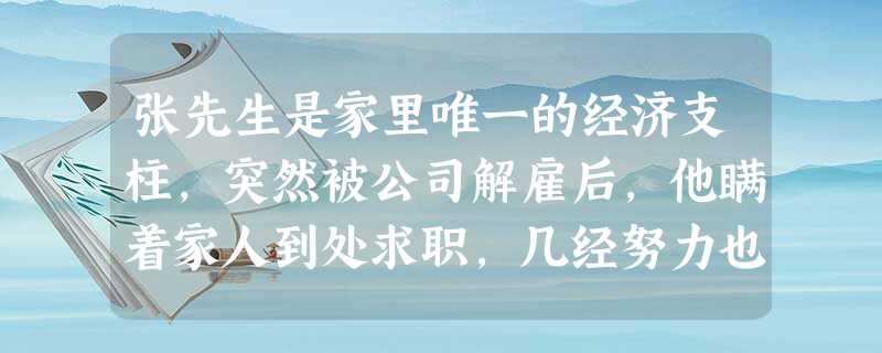 张先生是家里唯一的经济支柱,突然被公司解雇后,他瞒着家人到处求职,几经努力也没找到工作,感到十分彷徨。最后,他决定向妻子道出实情,一起商量如 张先生是家里唯一的经济支柱,突然被公司解雇后,他瞒着家人到处求职,几经努力也没找到工作,感到十分彷徨。最后,他决定向妻子道出实情,一起商量如