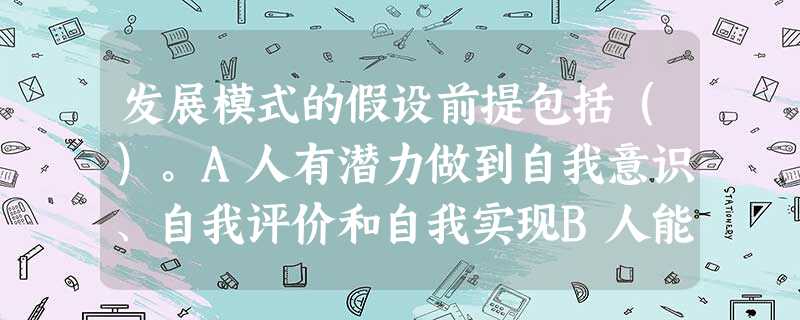 发展模式的假设前提包括()。A人有潜力做到自我意识、自我评价和自我实现B人能够意识到他人的价值、评价他人,并与他人形成互动C小组工作的焦点在 发展模式的假设前提包括()。A人有潜力做到自我意识、自我评价和自我实现B人能够意识到他人的价值、评价他人,并与他人形成互动C小组工作的焦点在