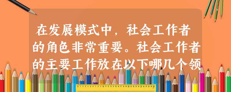在发展模式中,社会工作者的角色非常重要。社会工作者的主要工作放在以下哪几个领域( )。A小组目标的实现B人际关系C个人的自我实现D个人的社 在发展模式中,社会工作者的角色非常重要。社会工作者的主要工作放在以下哪几个领域( )。A小组目标的实现B人际关系C个人的自我实现D个人的社