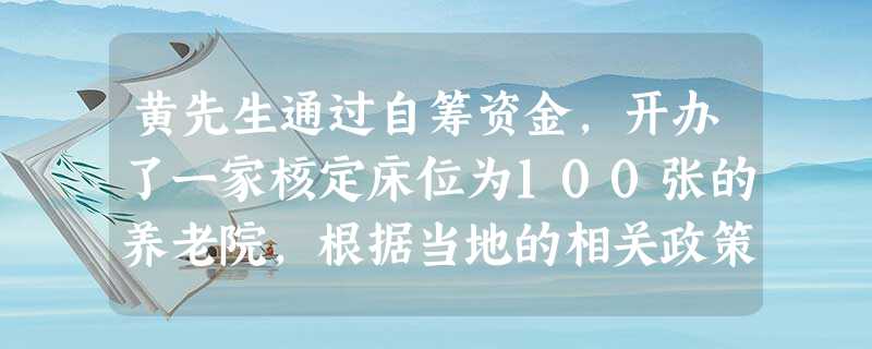 黄先生通过自筹资金,开办了一家核定床位为100张的养老院,根据当地的相关政策,按照每张床位补贴1万元的标准,黄先生开办的养老院可以获得100 黄先生通过自筹资金,开办了一家核定床位为100张的养老院,根据当地的相关政策,按照每张床位补贴1万元的标准,黄先生开办的养老院可以获得100